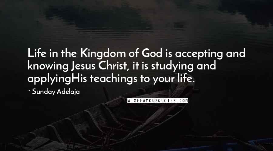 Sunday Adelaja Quotes: Life in the Kingdom of God is accepting and knowing Jesus Christ, it is studying and applyingHis teachings to your life.