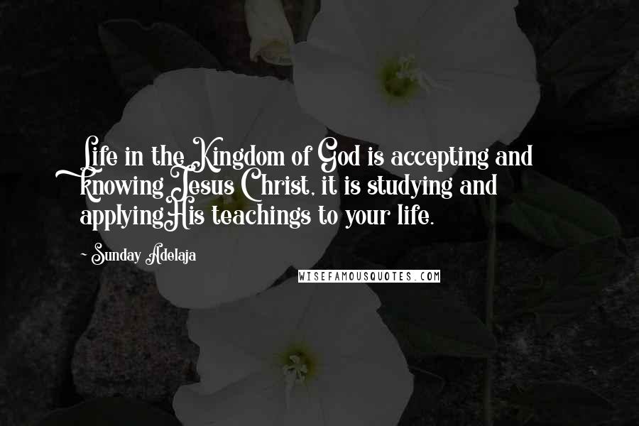 Sunday Adelaja Quotes: Life in the Kingdom of God is accepting and knowing Jesus Christ, it is studying and applyingHis teachings to your life.