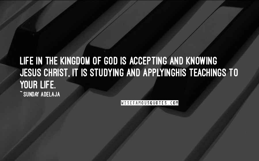 Sunday Adelaja Quotes: Life in the Kingdom of God is accepting and knowing Jesus Christ, it is studying and applyingHis teachings to your life.