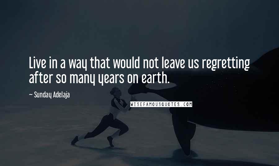 Sunday Adelaja Quotes: Live in a way that would not leave us regretting after so many years on earth.