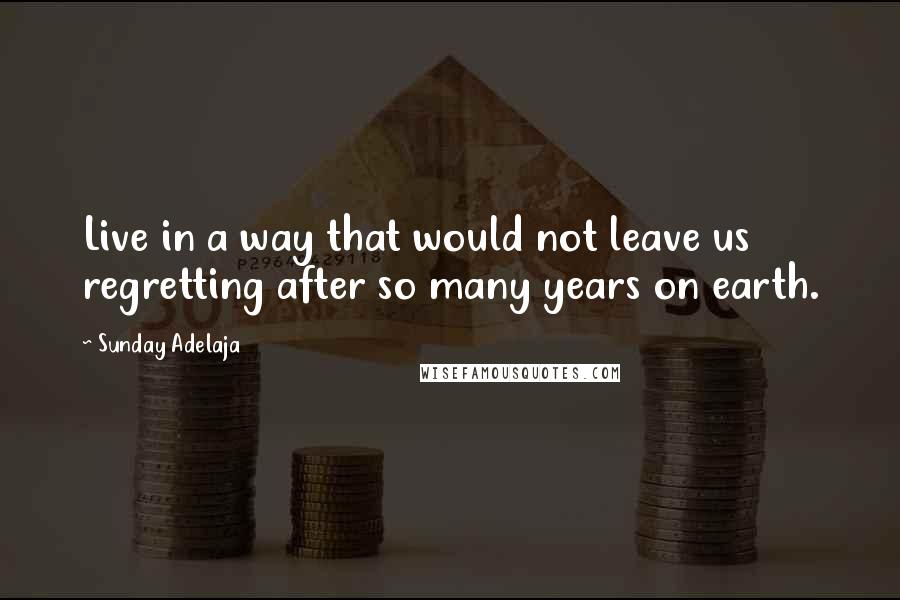Sunday Adelaja Quotes: Live in a way that would not leave us regretting after so many years on earth.