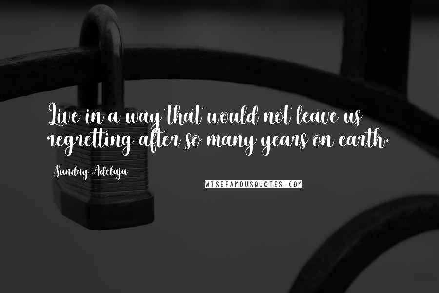 Sunday Adelaja Quotes: Live in a way that would not leave us regretting after so many years on earth.