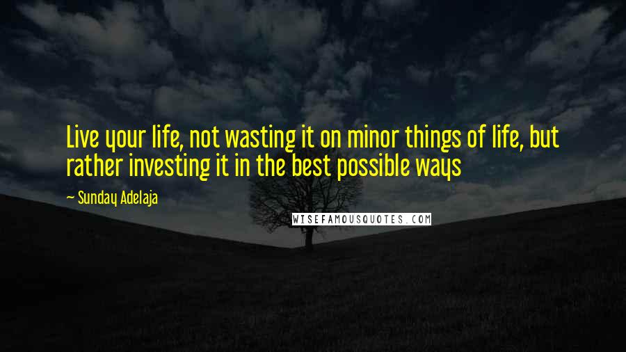 Sunday Adelaja Quotes: Live your life, not wasting it on minor things of life, but rather investing it in the best possible ways