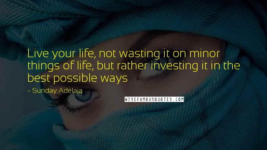 Sunday Adelaja Quotes: Live your life, not wasting it on minor things of life, but rather investing it in the best possible ways