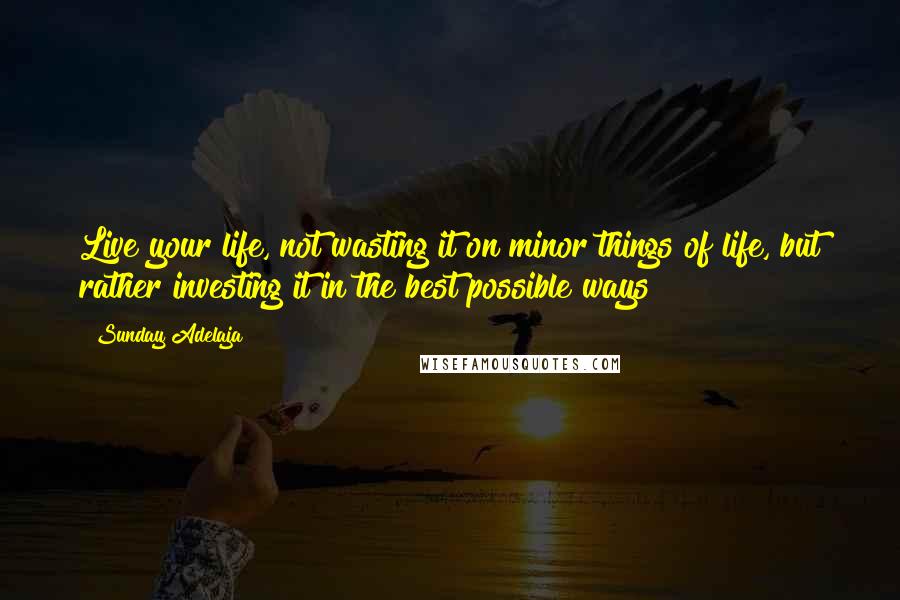 Sunday Adelaja Quotes: Live your life, not wasting it on minor things of life, but rather investing it in the best possible ways