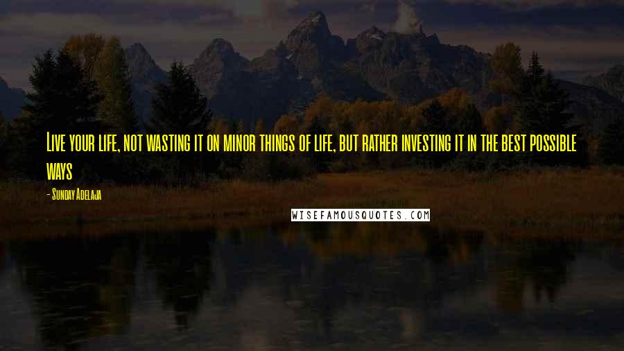 Sunday Adelaja Quotes: Live your life, not wasting it on minor things of life, but rather investing it in the best possible ways