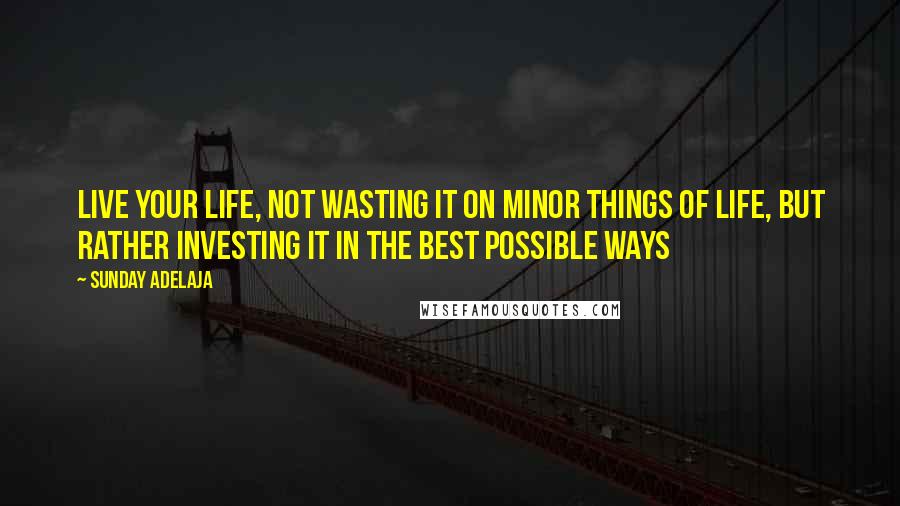 Sunday Adelaja Quotes: Live your life, not wasting it on minor things of life, but rather investing it in the best possible ways