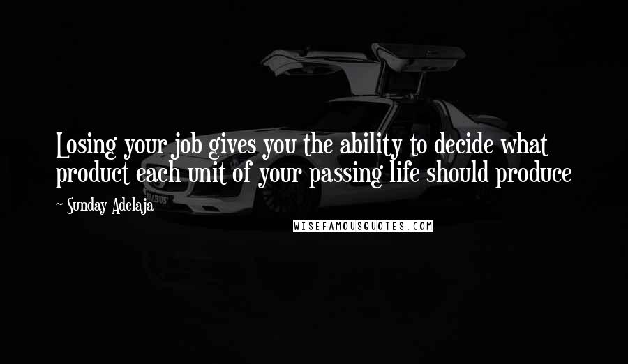 Sunday Adelaja Quotes: Losing your job gives you the ability to decide what product each unit of your passing life should produce