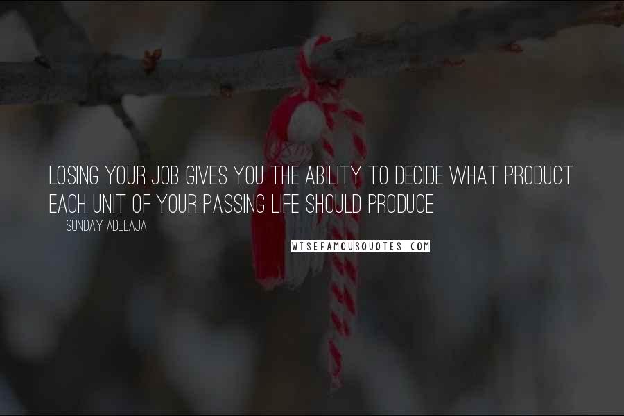 Sunday Adelaja Quotes: Losing your job gives you the ability to decide what product each unit of your passing life should produce