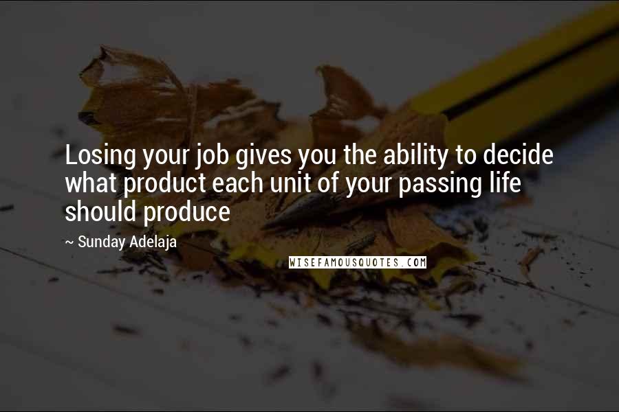 Sunday Adelaja Quotes: Losing your job gives you the ability to decide what product each unit of your passing life should produce