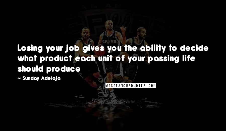 Sunday Adelaja Quotes: Losing your job gives you the ability to decide what product each unit of your passing life should produce