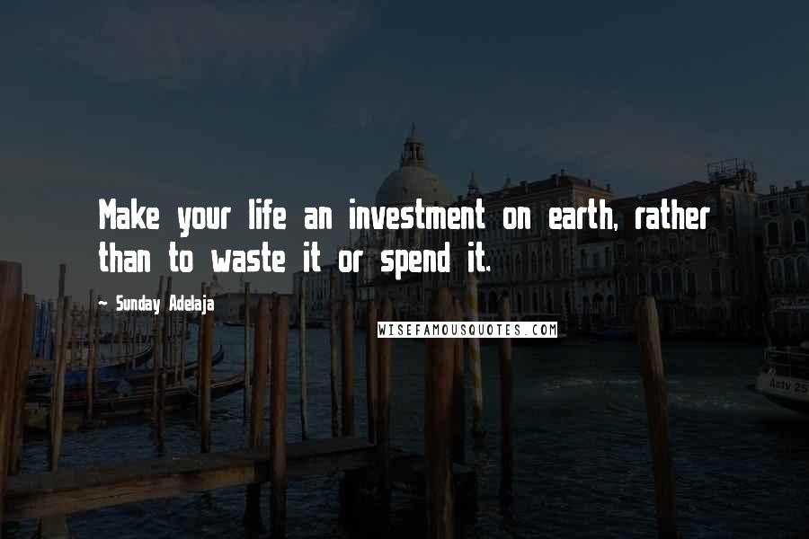 Sunday Adelaja Quotes: Make your life an investment on earth, rather than to waste it or spend it.