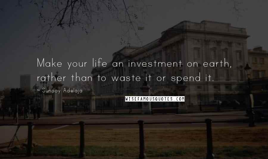 Sunday Adelaja Quotes: Make your life an investment on earth, rather than to waste it or spend it.