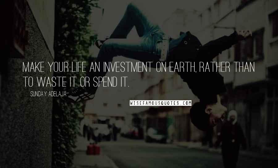 Sunday Adelaja Quotes: Make your life an investment on earth, rather than to waste it or spend it.