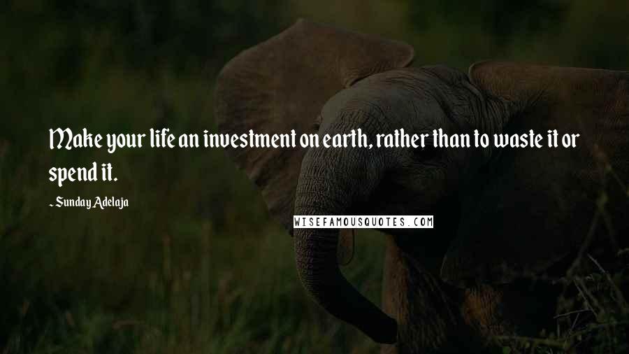 Sunday Adelaja Quotes: Make your life an investment on earth, rather than to waste it or spend it.