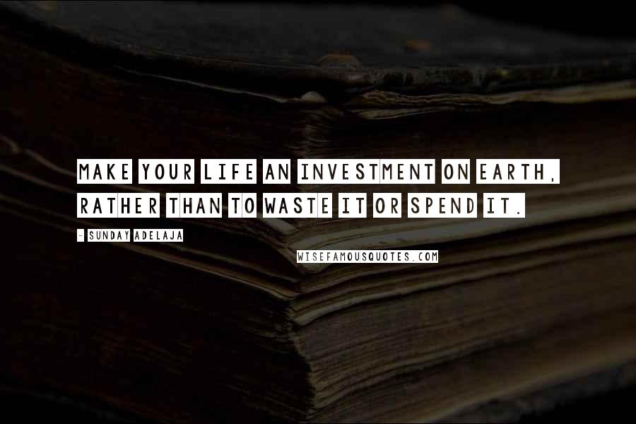 Sunday Adelaja Quotes: Make your life an investment on earth, rather than to waste it or spend it.