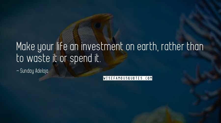 Sunday Adelaja Quotes: Make your life an investment on earth, rather than to waste it or spend it.