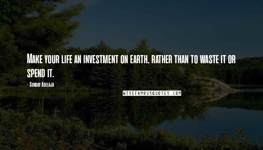Sunday Adelaja Quotes: Make your life an investment on earth, rather than to waste it or spend it.