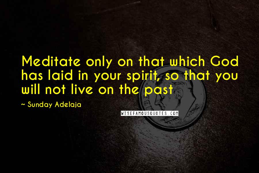 Sunday Adelaja Quotes: Meditate only on that which God has laid in your spirit, so that you will not live on the past