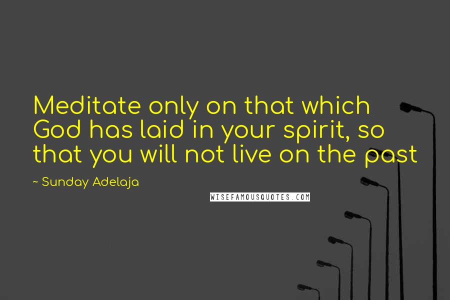 Sunday Adelaja Quotes: Meditate only on that which God has laid in your spirit, so that you will not live on the past