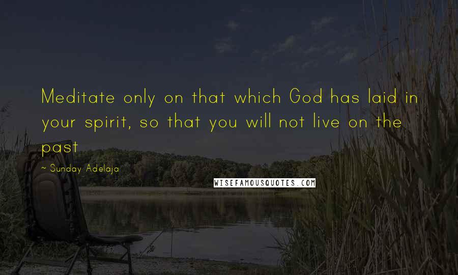 Sunday Adelaja Quotes: Meditate only on that which God has laid in your spirit, so that you will not live on the past