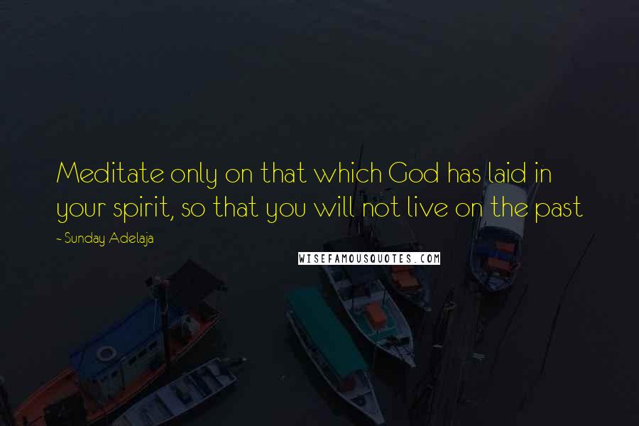 Sunday Adelaja Quotes: Meditate only on that which God has laid in your spirit, so that you will not live on the past