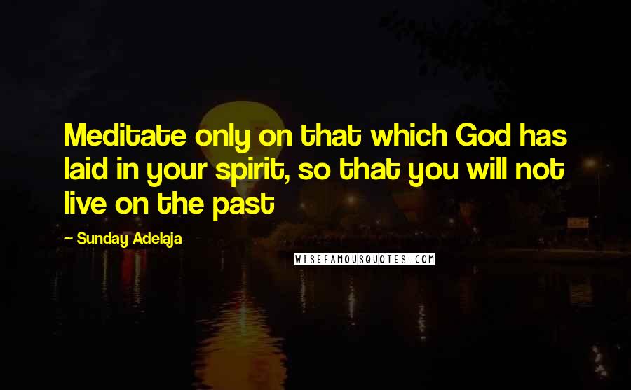 Sunday Adelaja Quotes: Meditate only on that which God has laid in your spirit, so that you will not live on the past