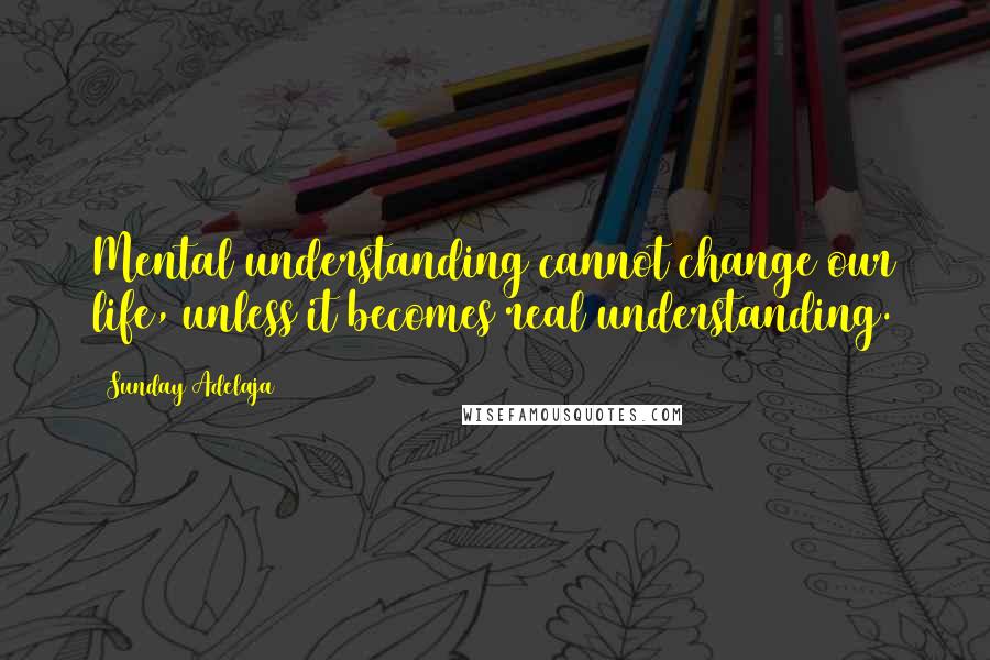 Sunday Adelaja Quotes: Mental understanding cannot change our life, unless it becomes real understanding.