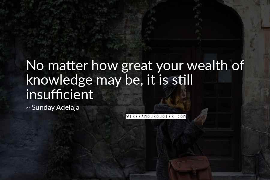 Sunday Adelaja Quotes: No matter how great your wealth of knowledge may be, it is still insufficient