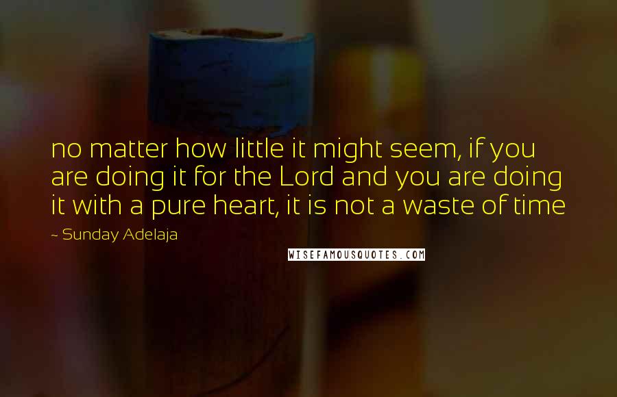 Sunday Adelaja Quotes: no matter how little it might seem, if you are doing it for the Lord and you are doing it with a pure heart, it is not a waste of time