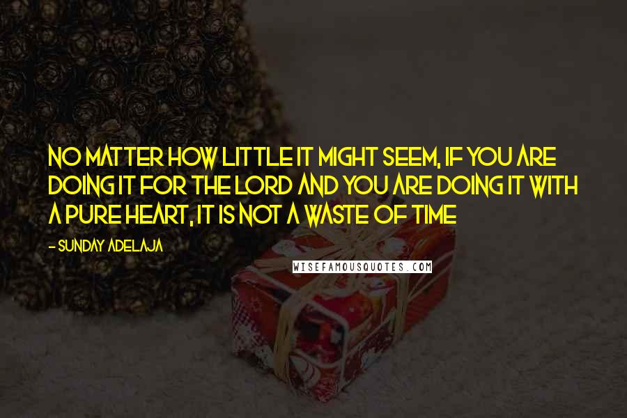 Sunday Adelaja Quotes: no matter how little it might seem, if you are doing it for the Lord and you are doing it with a pure heart, it is not a waste of time