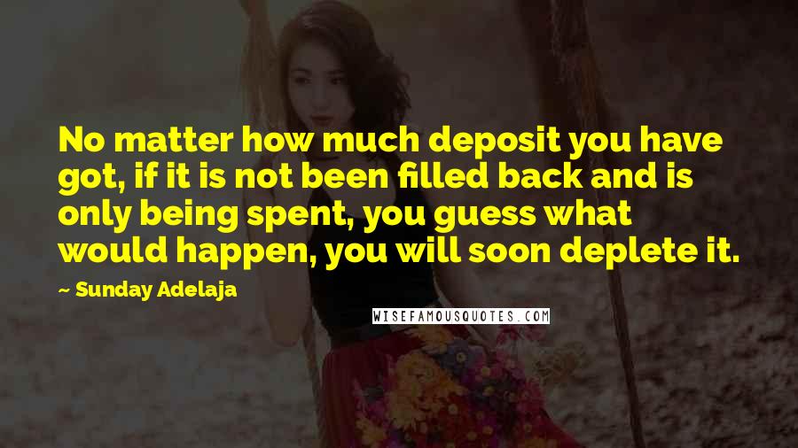 Sunday Adelaja Quotes: No matter how much deposit you have got, if it is not been filled back and is only being spent, you guess what would happen, you will soon deplete it.