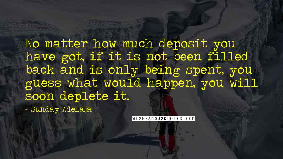 Sunday Adelaja Quotes: No matter how much deposit you have got, if it is not been filled back and is only being spent, you guess what would happen, you will soon deplete it.