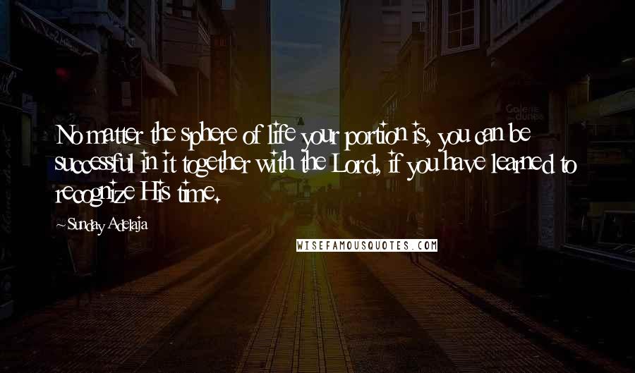 Sunday Adelaja Quotes: No matter the sphere of life your portion is, you can be successful in it together with the Lord, if you have learned to recognize His time.