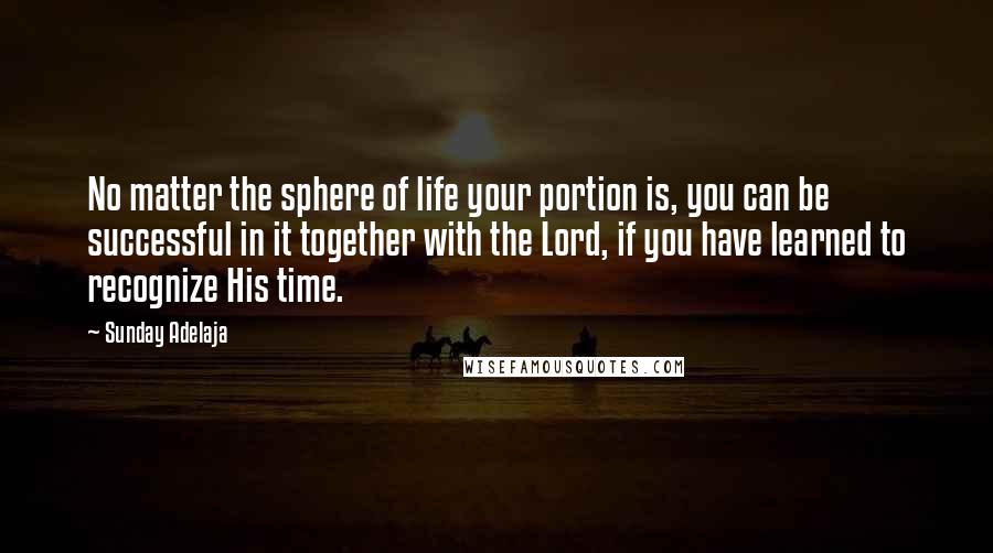 Sunday Adelaja Quotes: No matter the sphere of life your portion is, you can be successful in it together with the Lord, if you have learned to recognize His time.