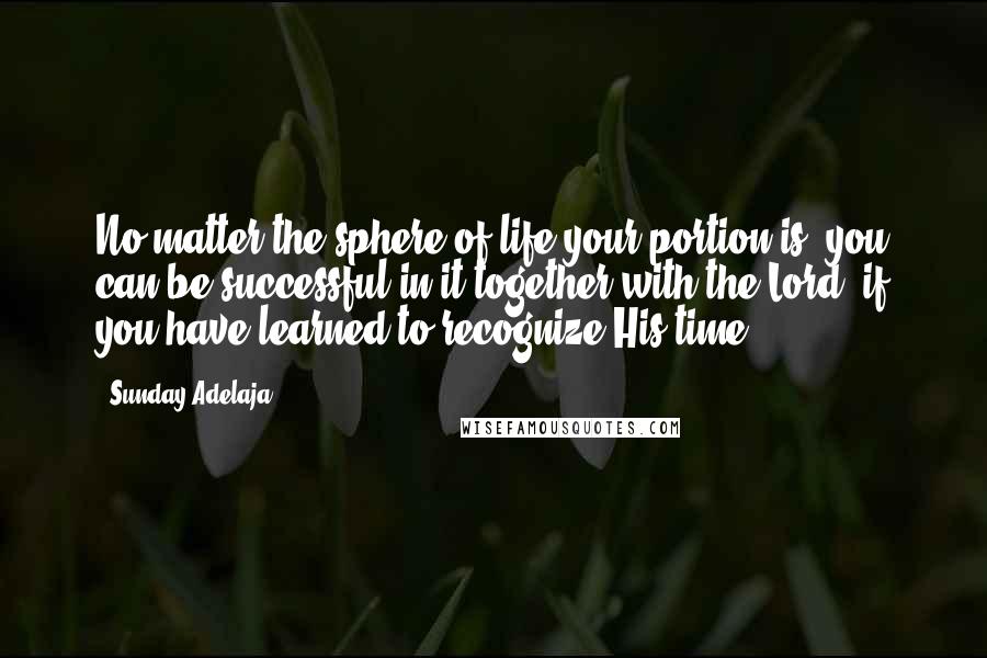 Sunday Adelaja Quotes: No matter the sphere of life your portion is, you can be successful in it together with the Lord, if you have learned to recognize His time.