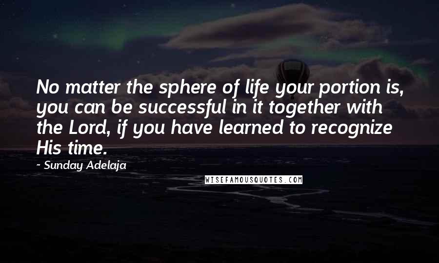 Sunday Adelaja Quotes: No matter the sphere of life your portion is, you can be successful in it together with the Lord, if you have learned to recognize His time.
