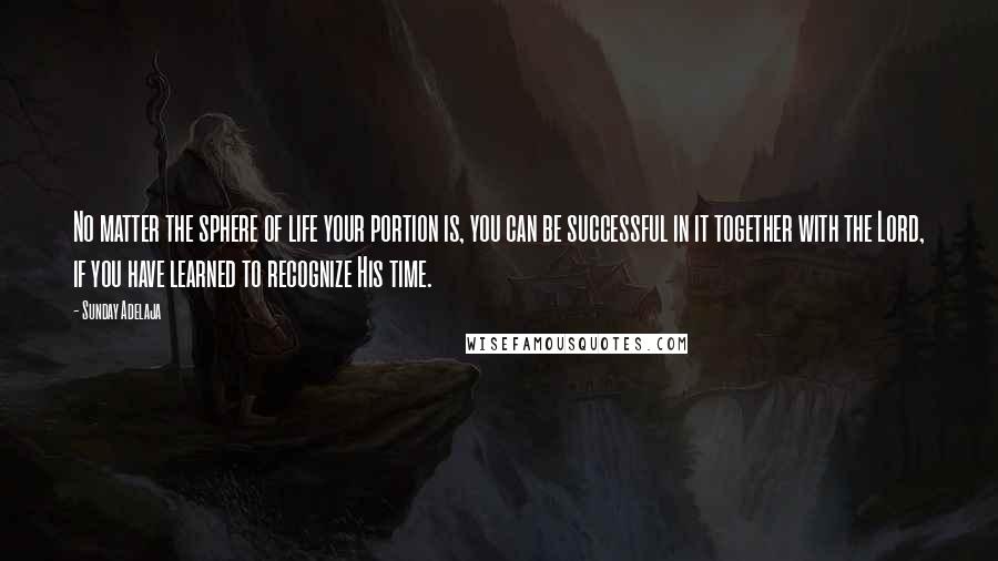 Sunday Adelaja Quotes: No matter the sphere of life your portion is, you can be successful in it together with the Lord, if you have learned to recognize His time.