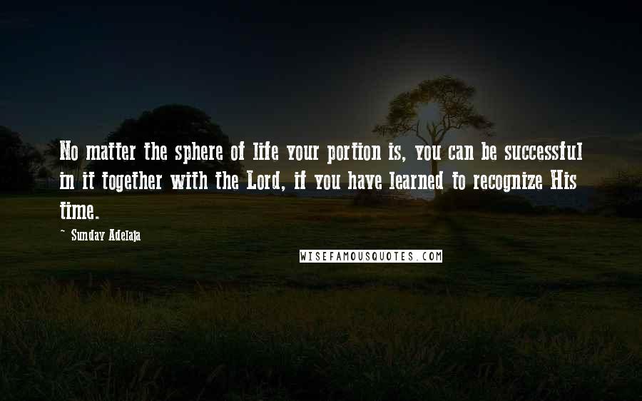 Sunday Adelaja Quotes: No matter the sphere of life your portion is, you can be successful in it together with the Lord, if you have learned to recognize His time.