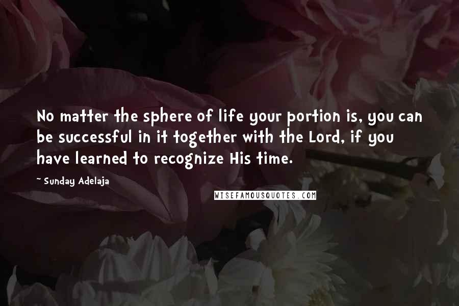 Sunday Adelaja Quotes: No matter the sphere of life your portion is, you can be successful in it together with the Lord, if you have learned to recognize His time.