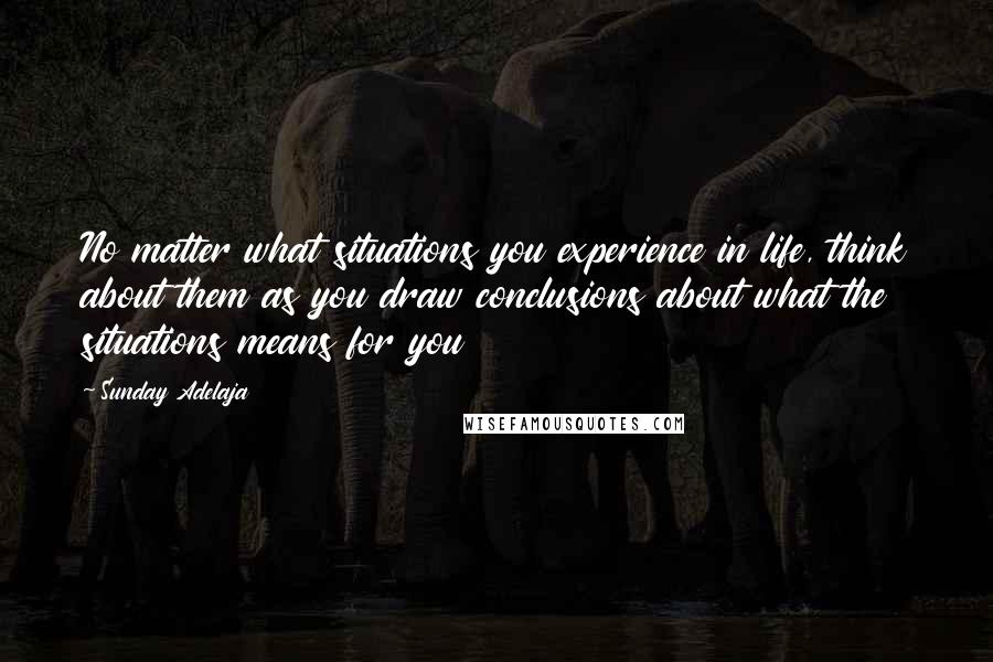 Sunday Adelaja Quotes: No matter what situations you experience in life, think about them as you draw conclusions about what the situations means for you