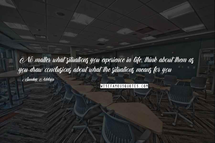 Sunday Adelaja Quotes: No matter what situations you experience in life, think about them as you draw conclusions about what the situations means for you