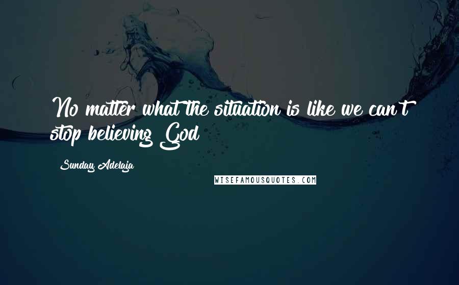 Sunday Adelaja Quotes: No matter what the situation is like we can't stop believing God