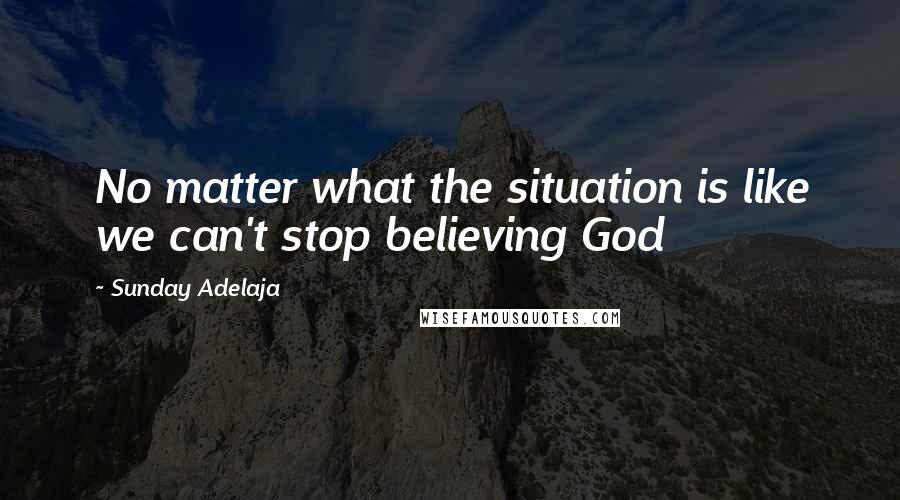 Sunday Adelaja Quotes: No matter what the situation is like we can't stop believing God