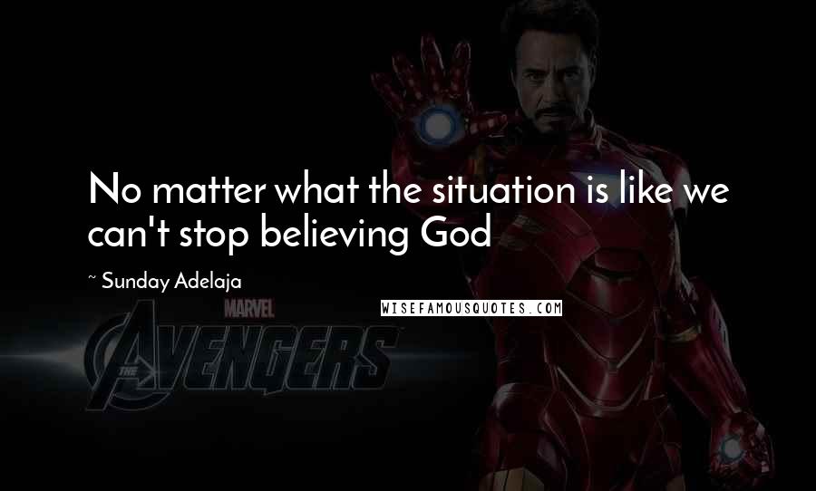 Sunday Adelaja Quotes: No matter what the situation is like we can't stop believing God