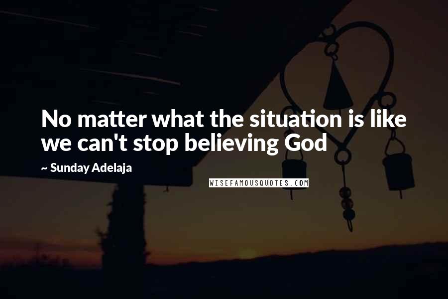 Sunday Adelaja Quotes: No matter what the situation is like we can't stop believing God