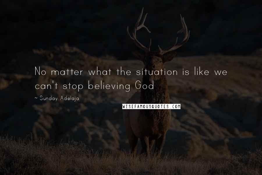 Sunday Adelaja Quotes: No matter what the situation is like we can't stop believing God
