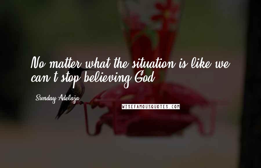 Sunday Adelaja Quotes: No matter what the situation is like we can't stop believing God