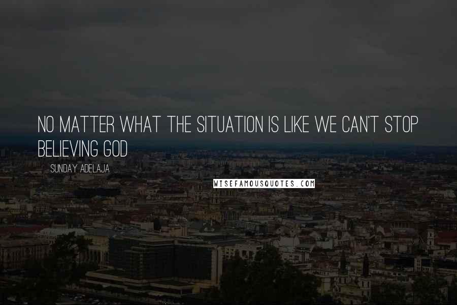 Sunday Adelaja Quotes: No matter what the situation is like we can't stop believing God