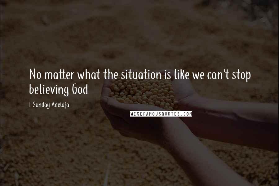 Sunday Adelaja Quotes: No matter what the situation is like we can't stop believing God